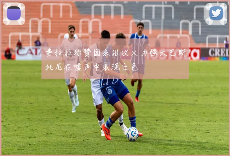 费拉拉称赞国米进攻火力强大巴斯托尼在嘘声中表现出色
