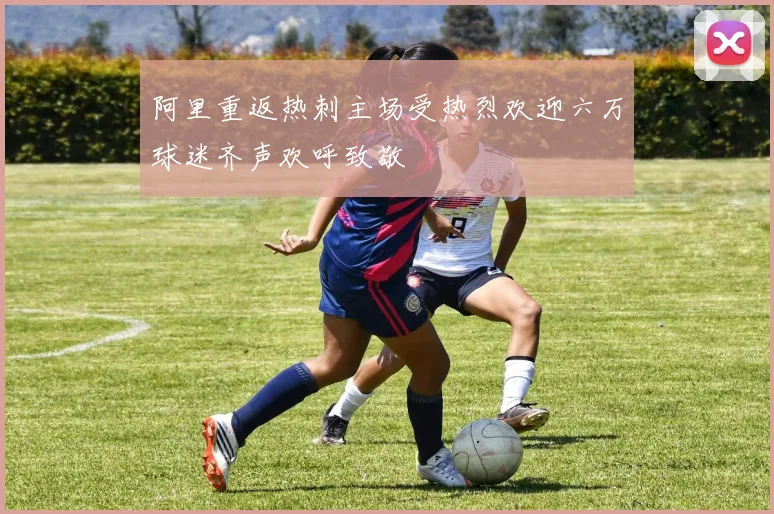 阿里重返热刺主场受热烈欢迎六万球迷齐声欢呼致敬