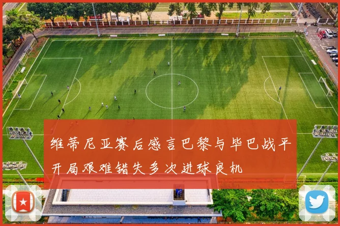 维蒂尼亚赛后感言巴黎与毕巴战平开局艰难错失多次进球良机
