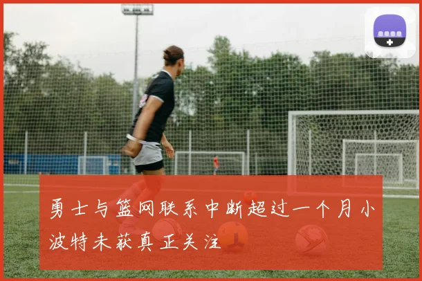 勇士与篮网联系中断超过一个月小波特未获真正关注