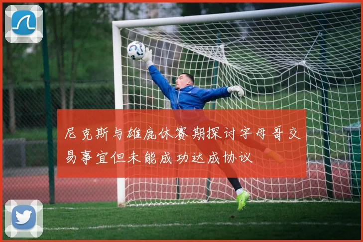 尼克斯与雄鹿休赛期探讨字母哥交易事宜但未能成功达成协议