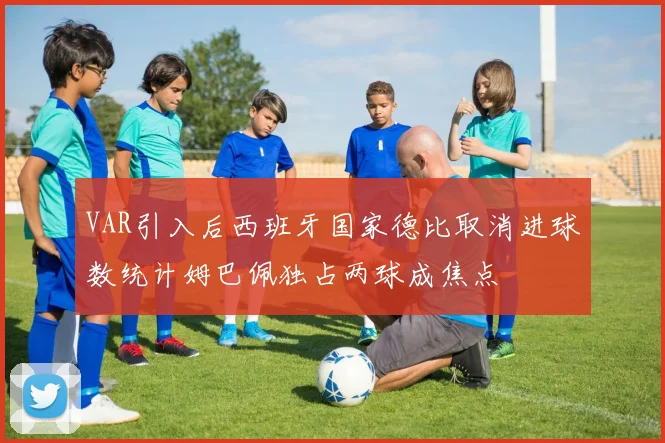 VAR引入后西班牙国家德比取消进球数统计姆巴佩独占两球成焦点