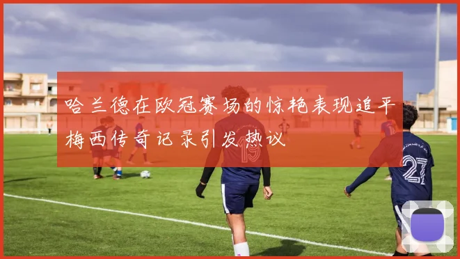 哈兰德在欧冠赛场的惊艳表现追平梅西传奇记录引发热议