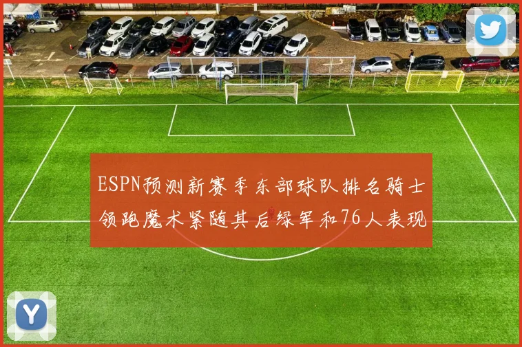 ESPN预测新赛季东部球队排名骑士领跑魔术紧随其后绿军和76人表现各异