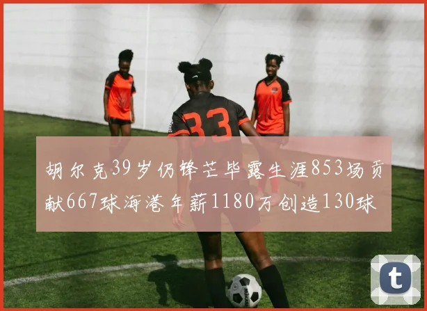 胡尔克39岁仍锋芒毕露生涯853场贡献667球海港年薪1180万创造130球佳绩