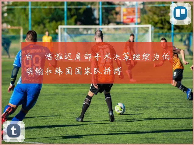 白昇浩推迟肩部手术决策继续为伯明翰和韩国国家队拼搏