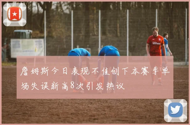 詹姆斯今日表现不佳创下本赛季单场失误新高8次引发热议
