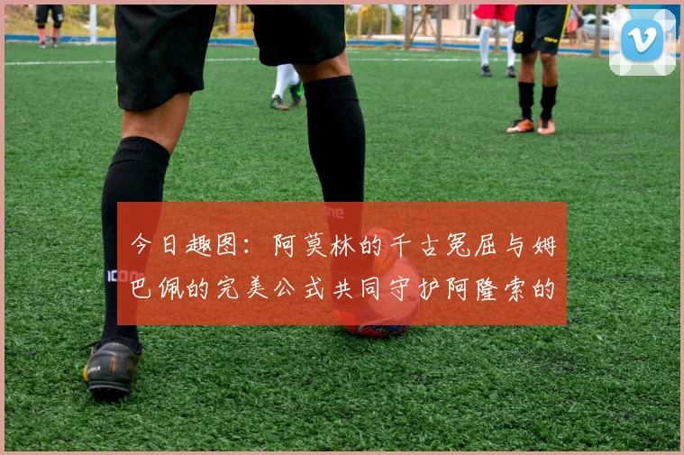 今日趣图：阿莫林的千古冤屈与姆巴佩的完美公式共同守护阿隆索的传奇故事