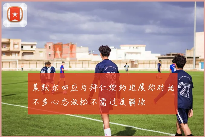 莱默尔回应与拜仁续约进展称对话不多心态放松不需过度解读