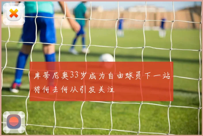 库蒂尼奥33岁成为自由球员下一站将何去何从引发关注