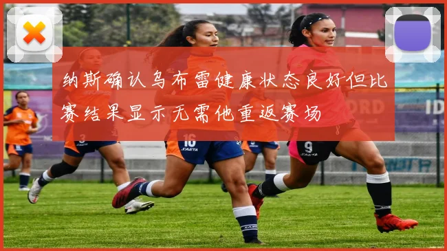 纳斯确认乌布雷健康状态良好但比赛结果显示无需他重返赛场