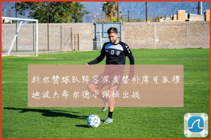 科尔赞球队阵容深度替补席可派穆迪波杰希尔德小佩顿出战