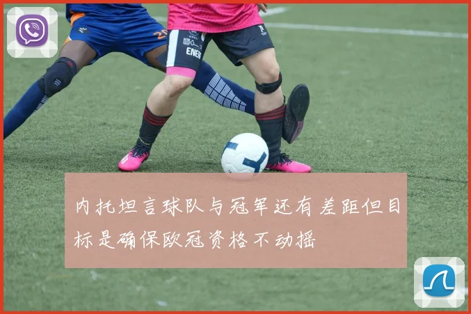 内托坦言球队与冠军还有差距但目标是确保欧冠资格不动摇