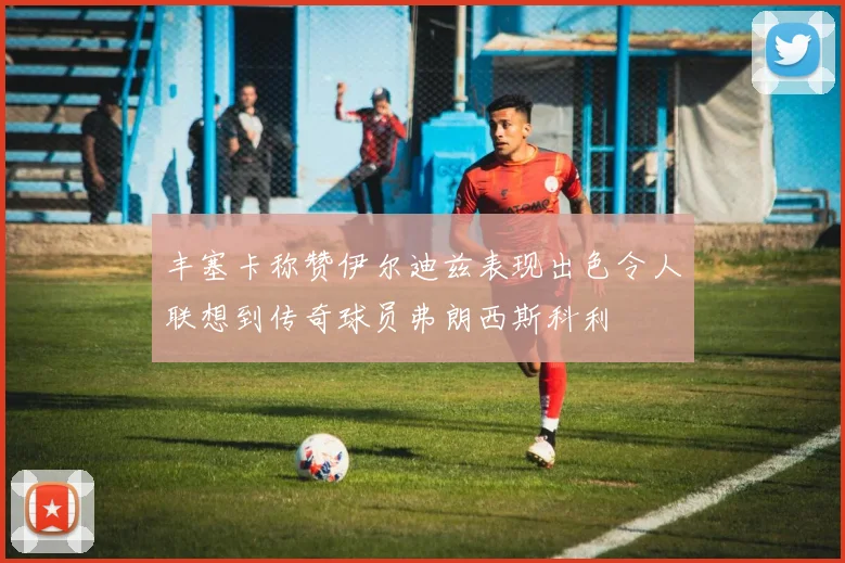 丰塞卡称赞伊尔迪兹表现出色令人联想到传奇球员弗朗西斯科利