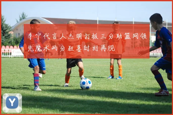 李宁代言人杰明打板三分助篮网领先魔术两分狂喜时刻再现