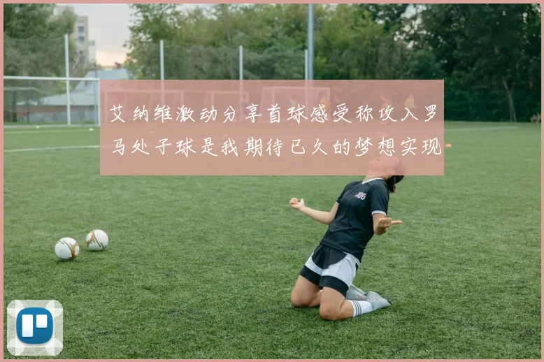艾纳维激动分享首球感受称攻入罗马处子球是我期待已久的梦想实现