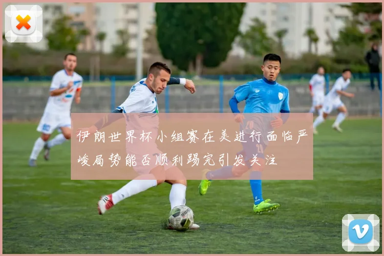 伊朗世界杯小组赛在美进行面临严峻局势能否顺利踢完引发关注