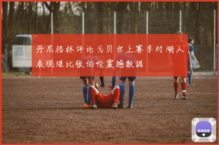 丹尼格林评论戈贝尔上赛季对湖人表现堪比张伯伦震撼数据