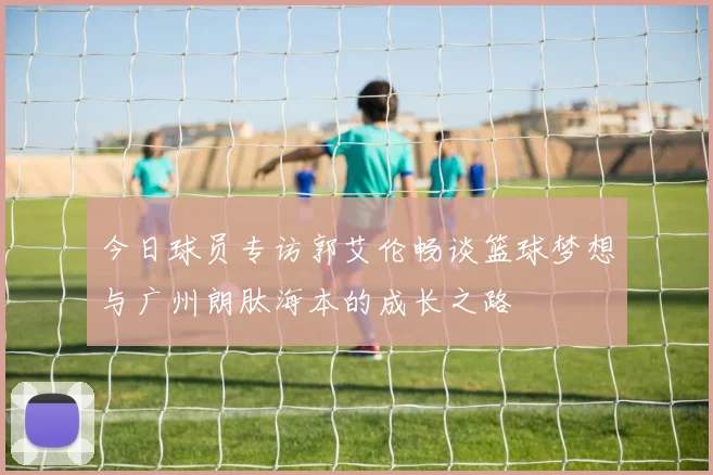 今日球员专访郭艾伦畅谈篮球梦想与广州朗肽海本的成长之路