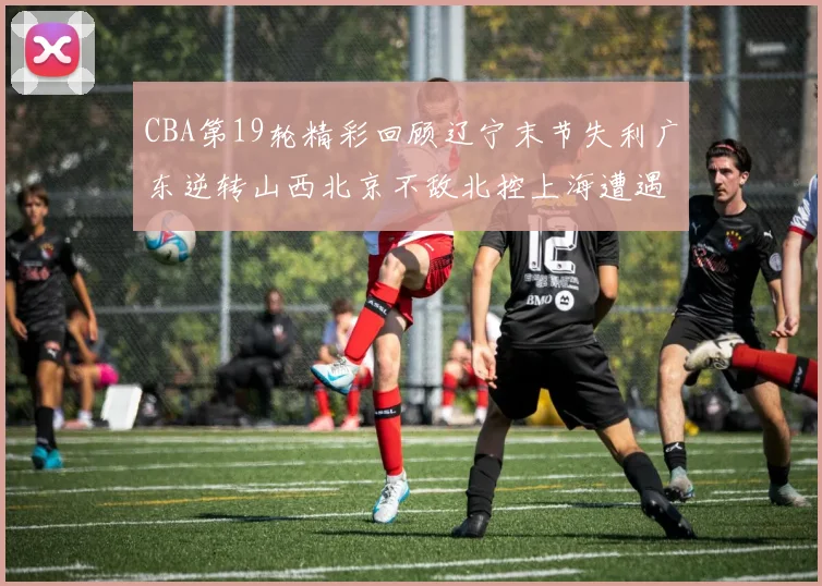 CBA第19轮精彩回顾辽宁末节失利广东逆转山西北京不敌北控上海遭遇浙江重创