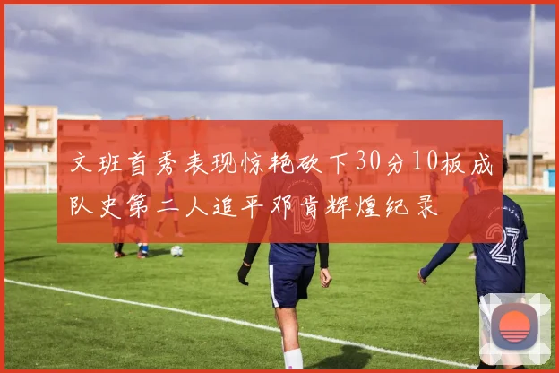 文班首秀表现惊艳砍下30分10板成队史第二人追平邓肯辉煌纪录