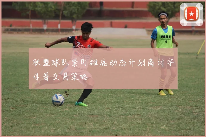 联盟球队紧盯雄鹿动态计划商讨字母哥交易策略