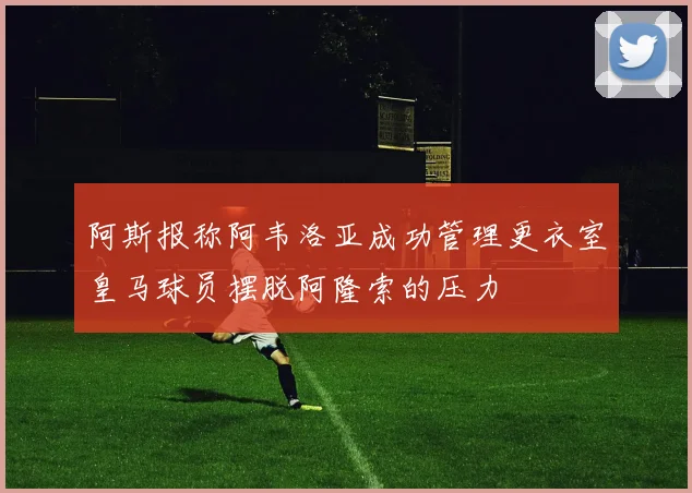 阿斯报称阿韦洛亚成功管理更衣室皇马球员摆脱阿隆索的压力