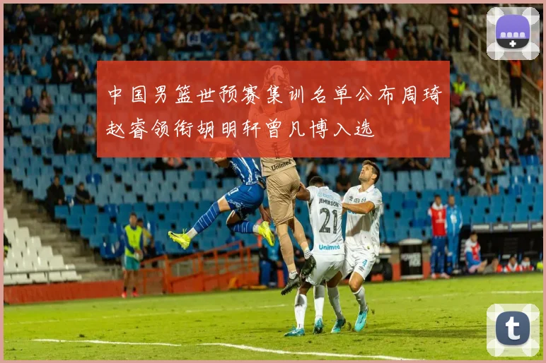 中国男篮世预赛集训名单公布周琦赵睿领衔胡明轩曾凡博入选