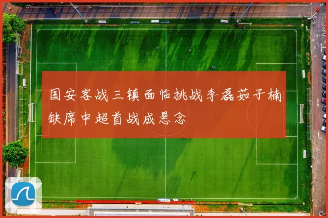 国安客战三镇面临挑战李磊茹子楠缺席中超首战成悬念
