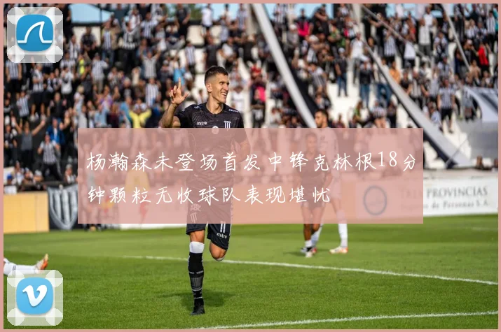杨瀚森未登场首发中锋克林根18分钟颗粒无收球队表现堪忧