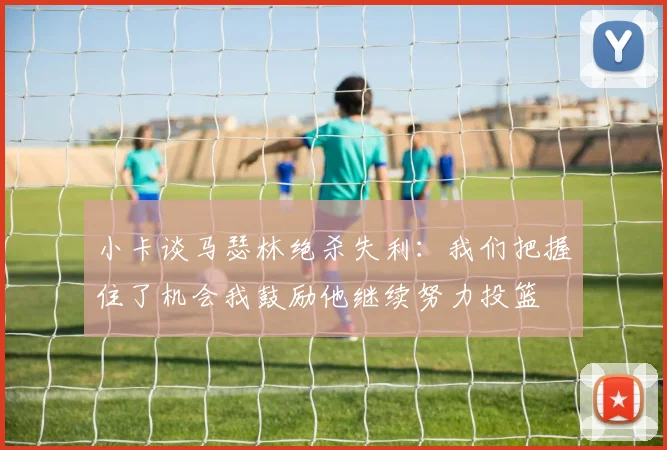 小卡谈马瑟林绝杀失利：我们把握住了机会我鼓励他继续努力投篮