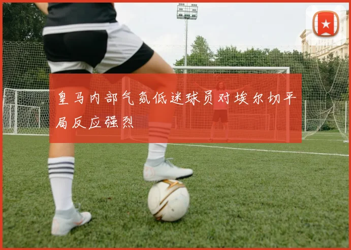 皇马内部气氛低迷球员对埃尔切平局反应强烈