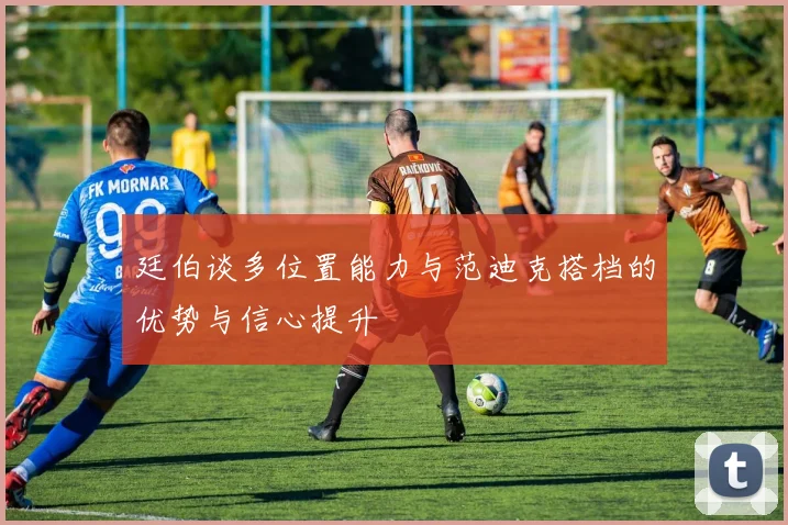 廷伯谈多位置能力与范迪克搭档的优势与信心提升