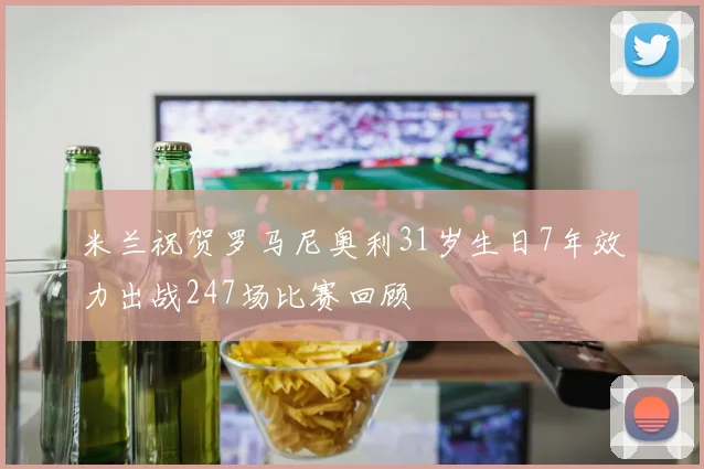 米兰祝贺罗马尼奥利31岁生日7年效力出战247场比赛回顾