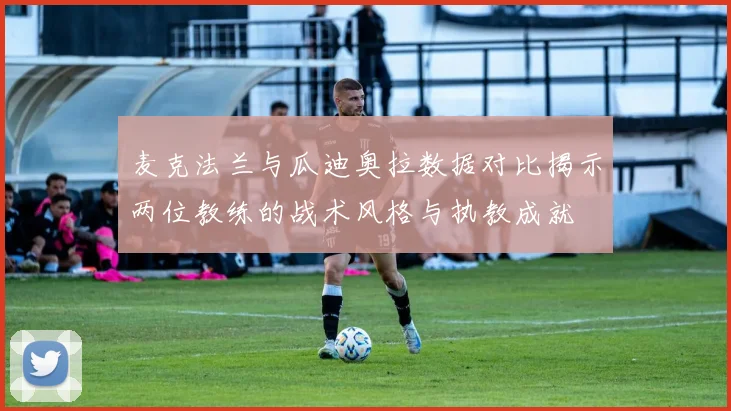 麦克法兰与瓜迪奥拉数据对比揭示两位教练的战术风格与执教成就